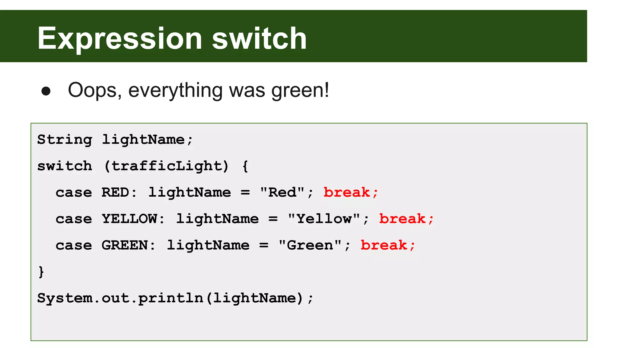 Expression switch
● Oops, everything was green!
String lightName;
switch (trafficLight) {
case RED: lightName = "Red"; break;
case YELLOW: lightName = "Yellow"; break;
case GREEN: lightName = "Green"; break;
}
System.out.println(lightName);
 