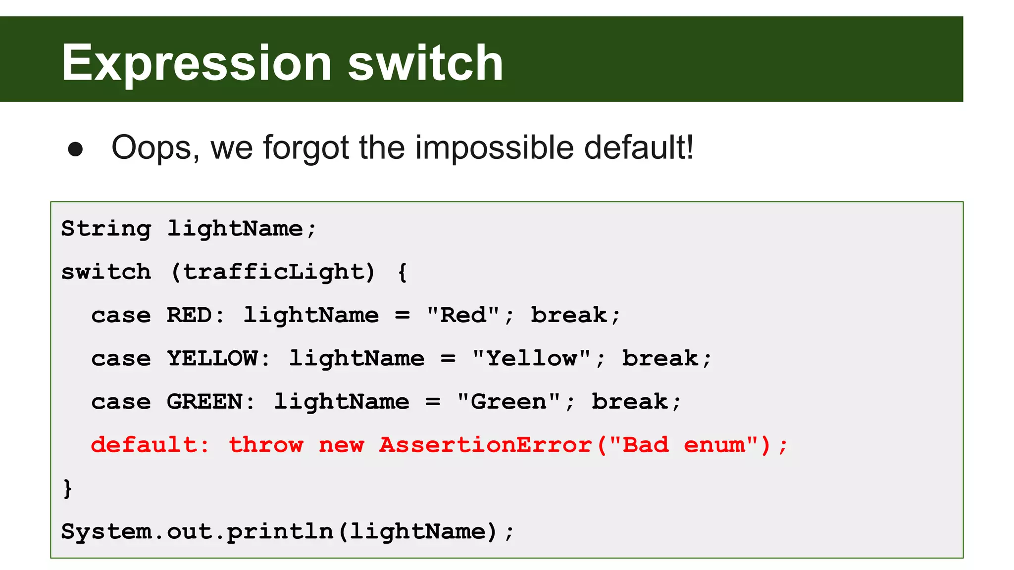 Expression switch
● Oops, we forgot the impossible default!
String lightName;
switch (trafficLight) {
case RED: lightName = "Red"; break;
case YELLOW: lightName = "Yellow"; break;
case GREEN: lightName = "Green"; break;
default: throw new AssertionError("Bad enum");
}
System.out.println(lightName);
 