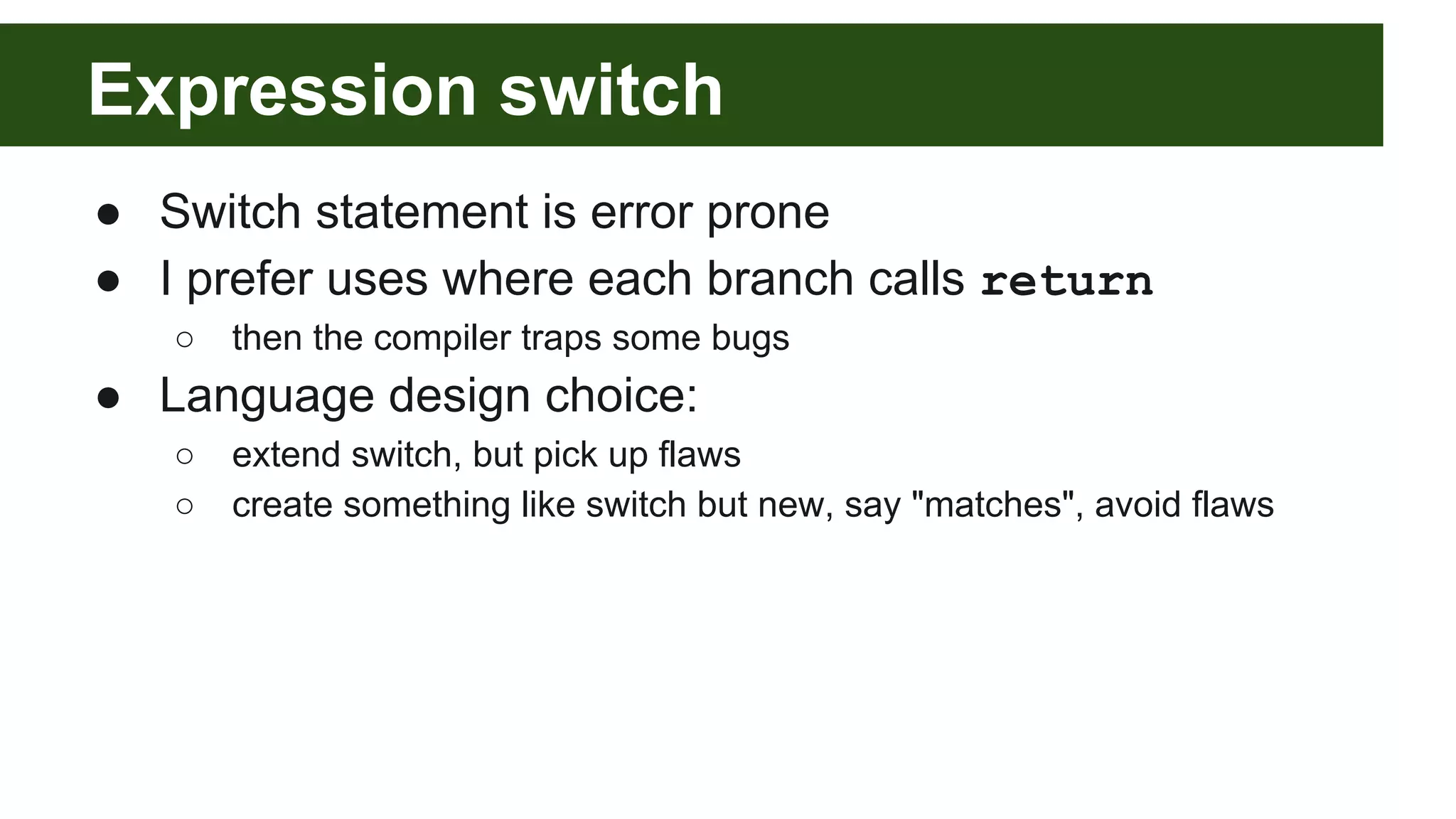 Expression switch
● Switch statement is error prone
● I prefer uses where each branch calls return
○ then the compiler traps some bugs
● Language design choice:
○ extend switch, but pick up flaws
○ create something like switch but new, say "matches", avoid flaws
 
