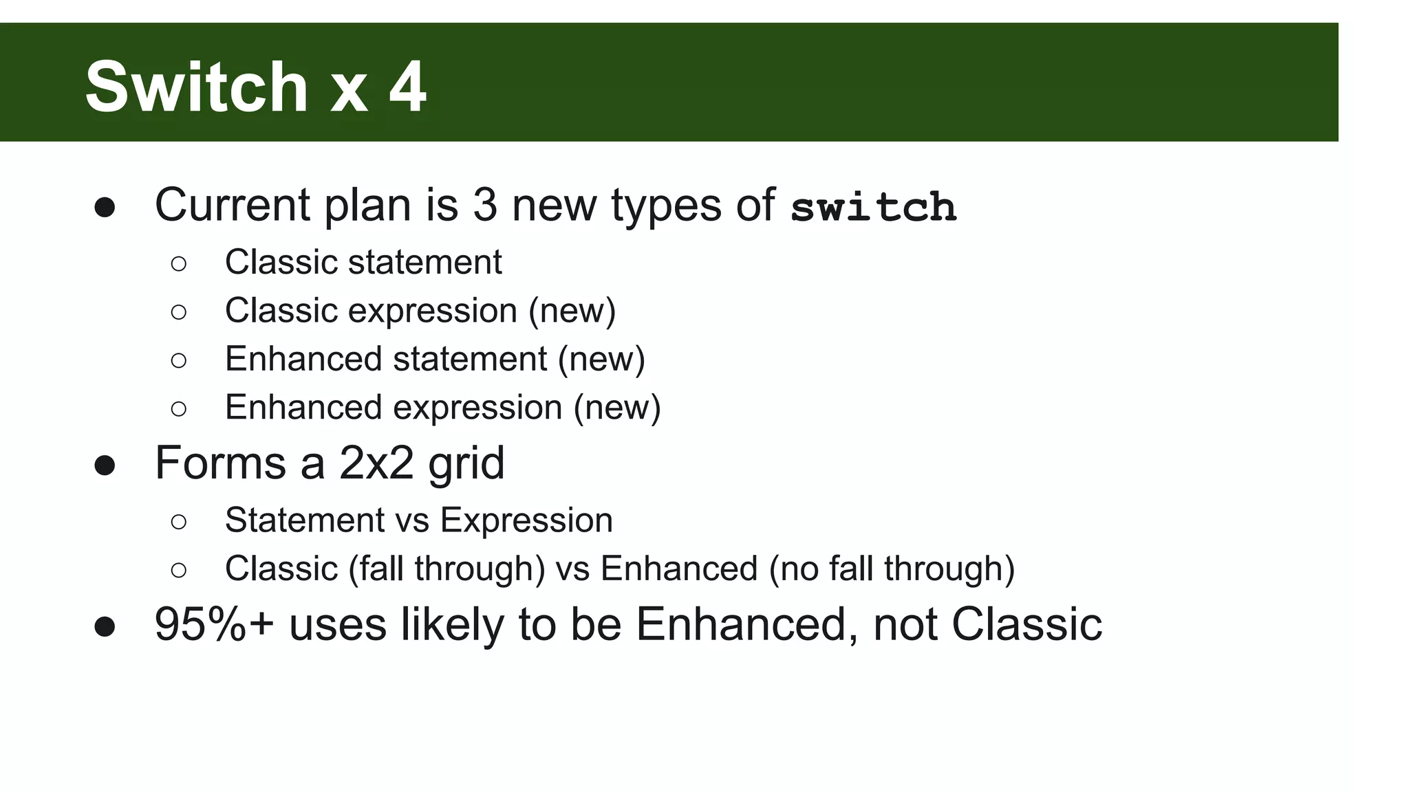Switch x 4
● Current plan is 3 new types of switch
○ Classic statement
○ Classic expression (new)
○ Enhanced statement (new)
○ Enhanced expression (new)
● Forms a 2x2 grid
○ Statement vs Expression
○ Classic (fall through) vs Enhanced (no fall through)
● 95%+ uses likely to be Enhanced, not Classic
 