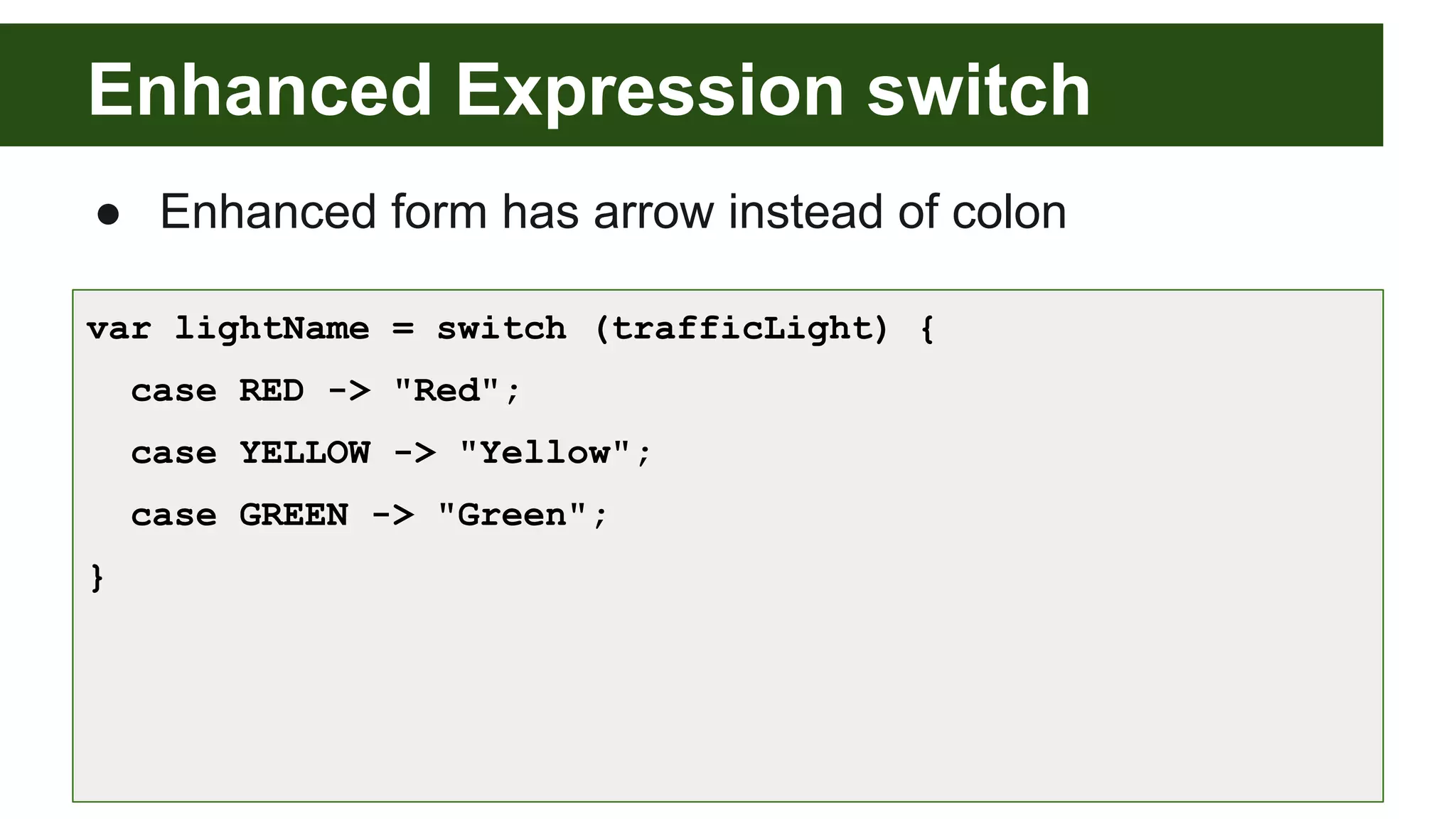 Enhanced Expression switch
● Enhanced form has arrow instead of colon
var lightName = switch (trafficLight) {
case RED -> "Red";
case YELLOW -> "Yellow";
case GREEN -> "Green";
}
 