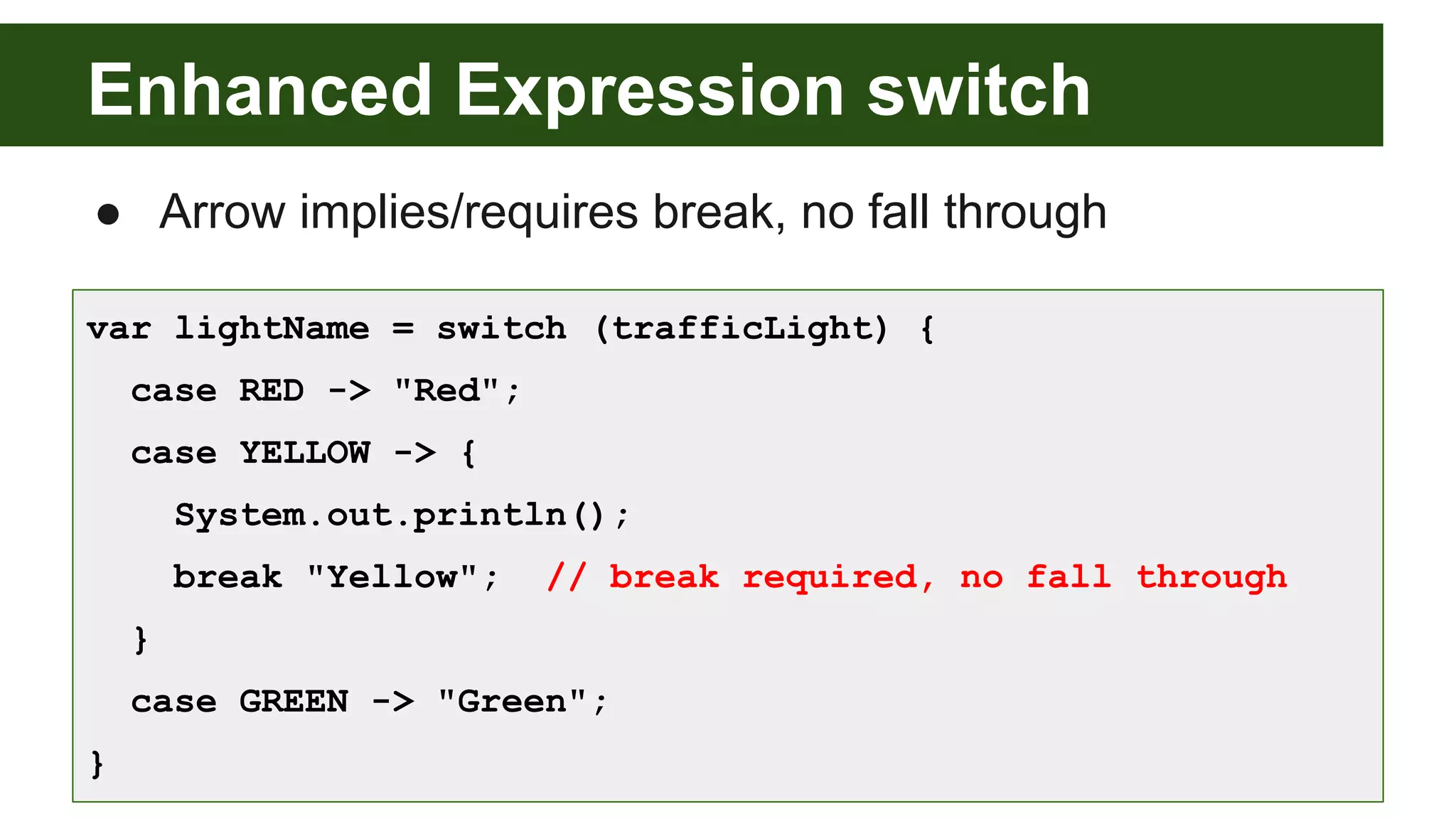 Enhanced Expression switch
● Arrow implies/requires break, no fall through
var lightName = switch (trafficLight) {
case RED -> "Red";
case YELLOW -> {
System.out.println();
break "Yellow"; // break required, no fall through
}
case GREEN -> "Green";
}
 