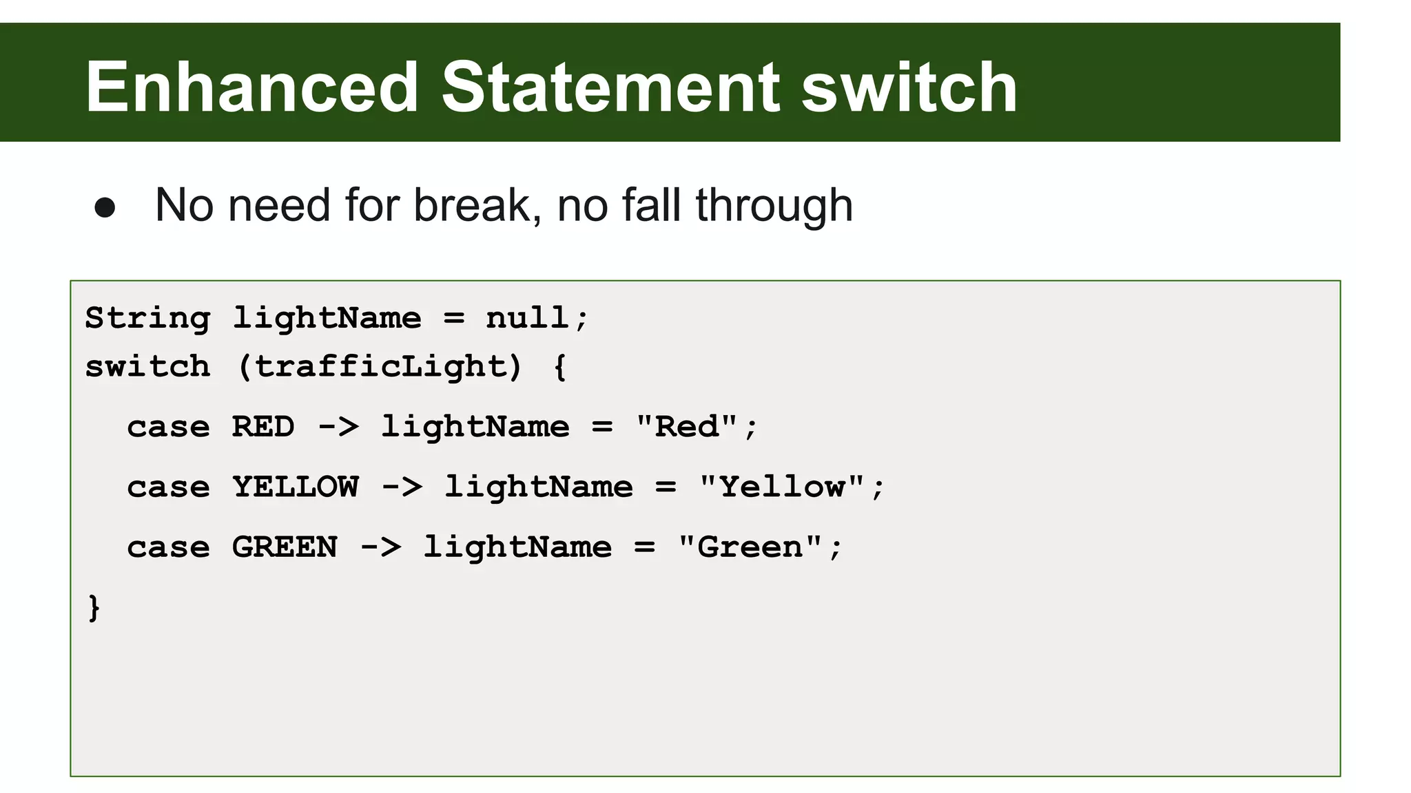 Enhanced Statement switch
● No need for break, no fall through
String lightName = null;
switch (trafficLight) {
case RED -> lightName = "Red";
case YELLOW -> lightName = "Yellow";
case GREEN -> lightName = "Green";
}
 