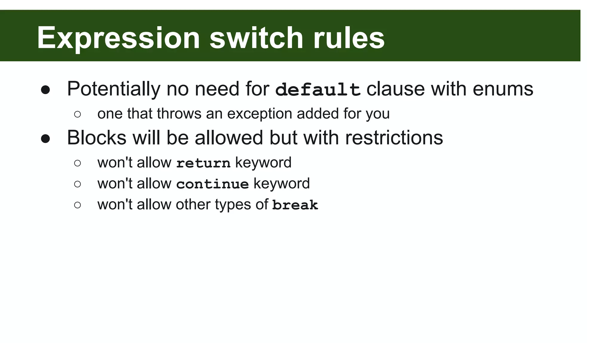 Expression switch rules
● Potentially no need for default clause with enums
○ one that throws an exception added for you
● Blocks will be allowed but with restrictions
○ won't allow return keyword
○ won't allow continue keyword
○ won't allow other types of break
 