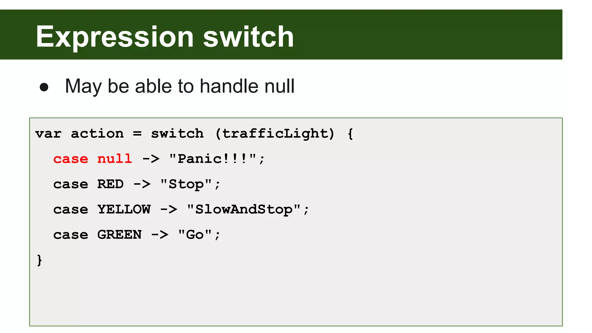 Expression switch
● May be able to handle null
var action = switch (trafficLight) {
case null -> "Panic!!!";
case RED -> "Stop";
case YELLOW -> "SlowAndStop";
case GREEN -> "Go";
}
 