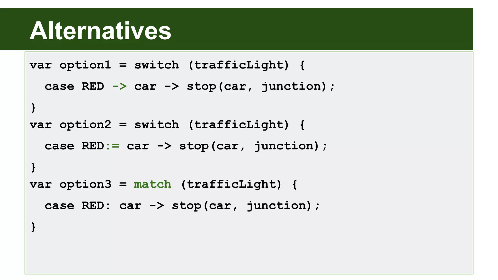 Alternatives
var option1 = switch (trafficLight) {
case RED -> car -> stop(car, junction);
}
var option2 = switch (trafficLight) {
case RED:= car -> stop(car, junction);
}
var option3 = match (trafficLight) {
case RED: car -> stop(car, junction);
}
 