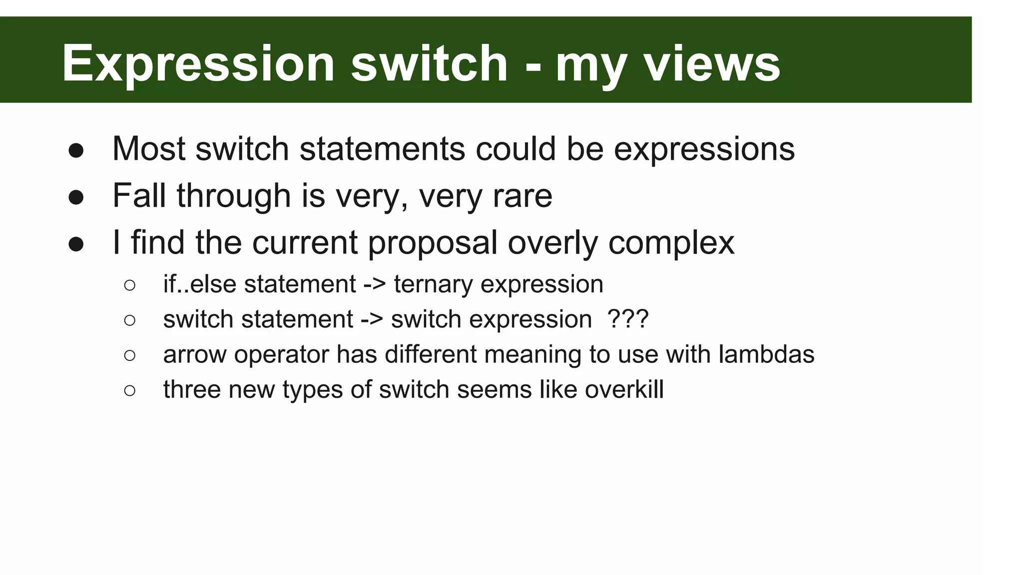 Expression switch - my views
● Most switch statements could be expressions
● Fall through is very, very rare
● I find the current proposal overly complex
○ if..else statement -> ternary expression
○ switch statement -> switch expression ???
○ arrow operator has different meaning to use with lambdas
○ three new types of switch seems like overkill
 