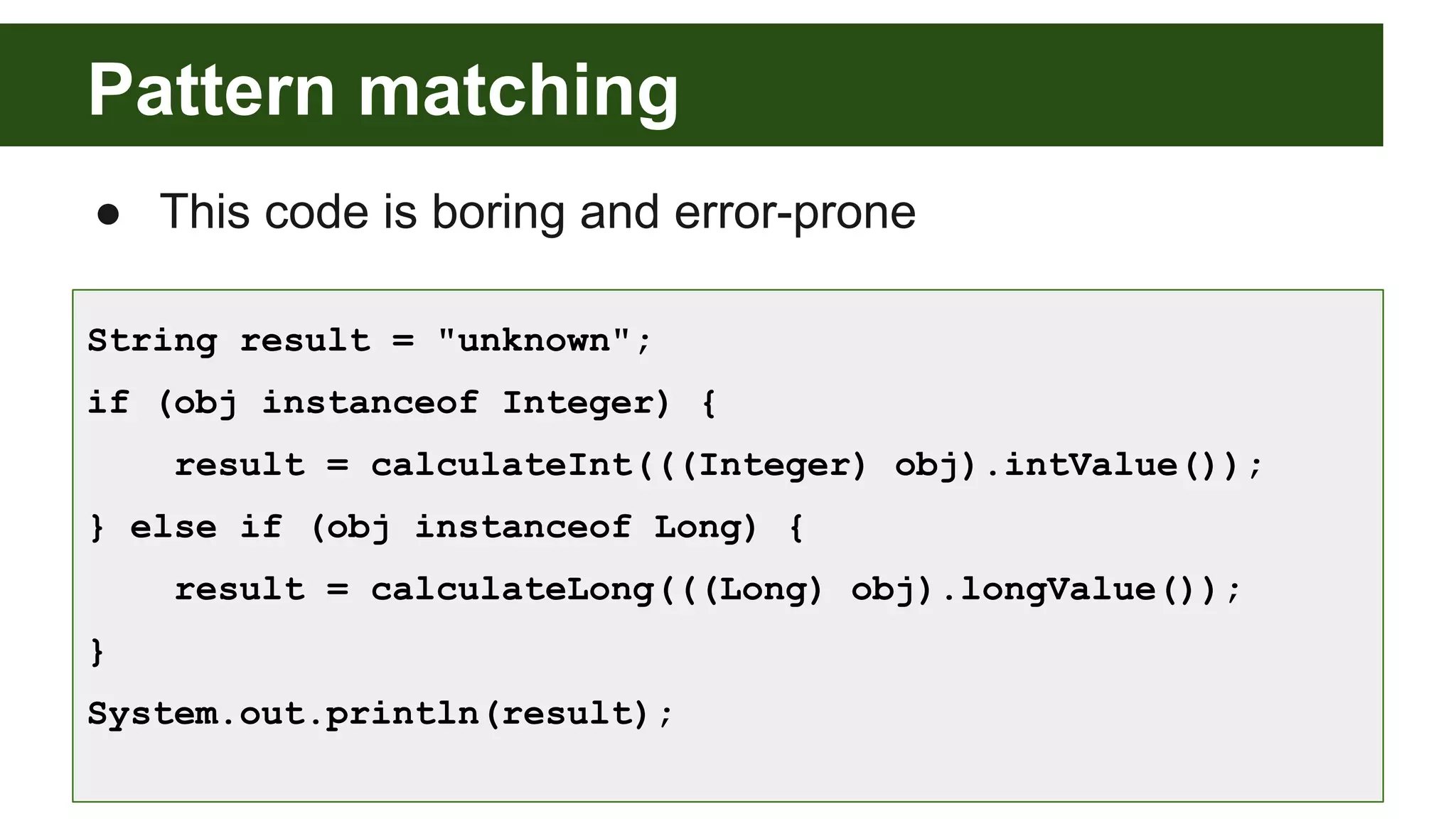 Pattern matching
● This code is boring and error-prone
String result = "unknown";
if (obj instanceof Integer) {
result = calculateInt(((Integer) obj).intValue());
} else if (obj instanceof Long) {
result = calculateLong(((Long) obj).longValue());
}
System.out.println(result);
 