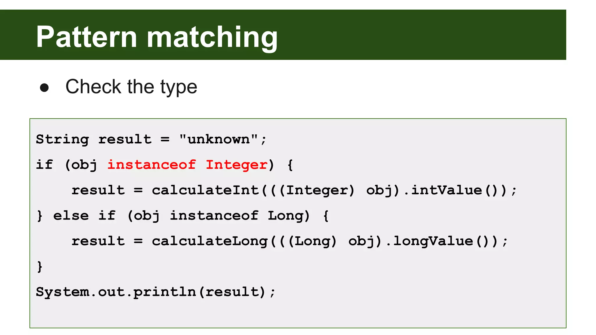 Pattern matching
● Check the type
String result = "unknown";
if (obj instanceof Integer) {
result = calculateInt(((Integer) obj).intValue());
} else if (obj instanceof Long) {
result = calculateLong(((Long) obj).longValue());
}
System.out.println(result);
 