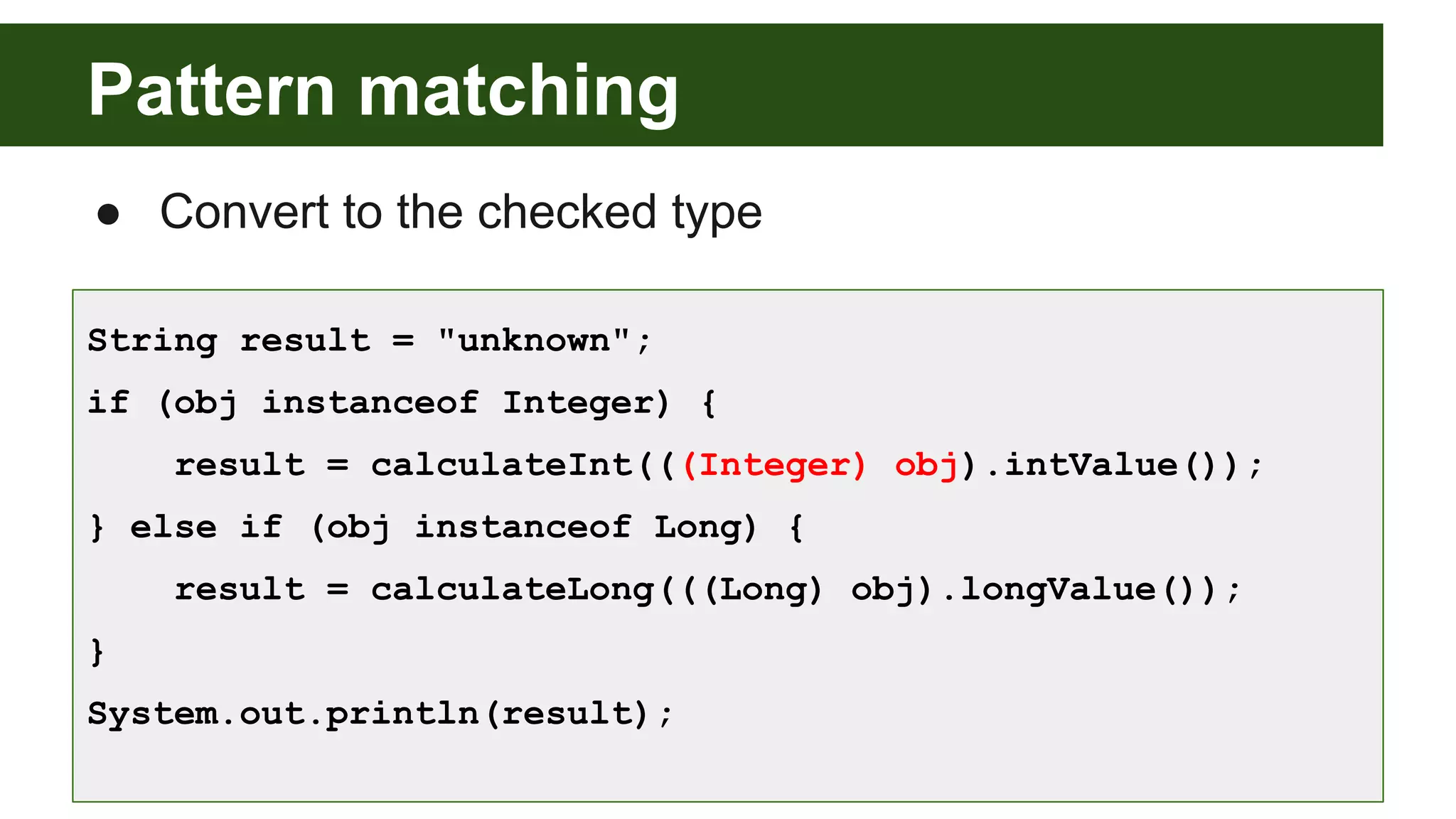 Pattern matching
● Convert to the checked type
String result = "unknown";
if (obj instanceof Integer) {
result = calculateInt(((Integer) obj).intValue());
} else if (obj instanceof Long) {
result = calculateLong(((Long) obj).longValue());
}
System.out.println(result);
 
