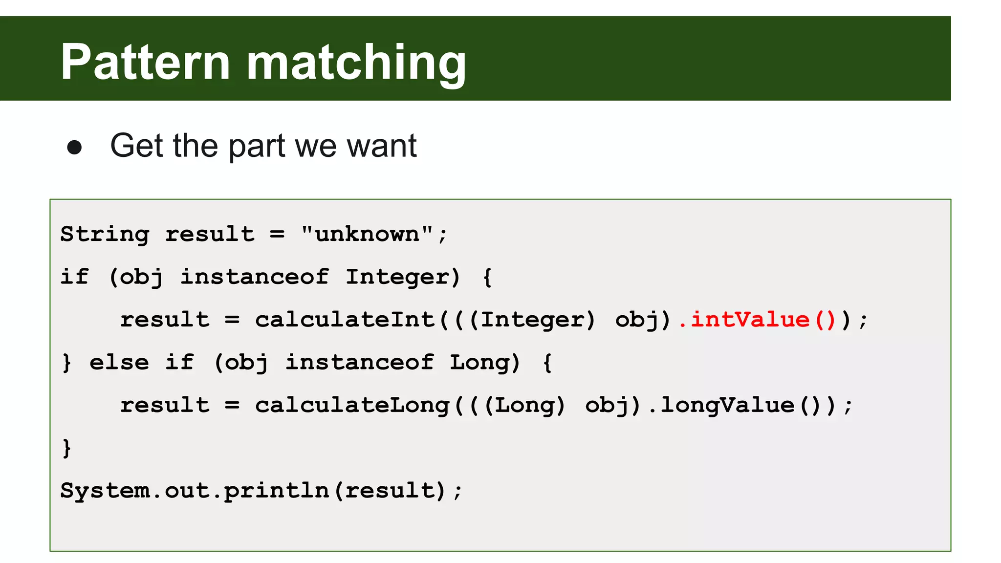 Pattern matching
● Get the part we want
String result = "unknown";
if (obj instanceof Integer) {
result = calculateInt(((Integer) obj).intValue());
} else if (obj instanceof Long) {
result = calculateLong(((Long) obj).longValue());
}
System.out.println(result);
 