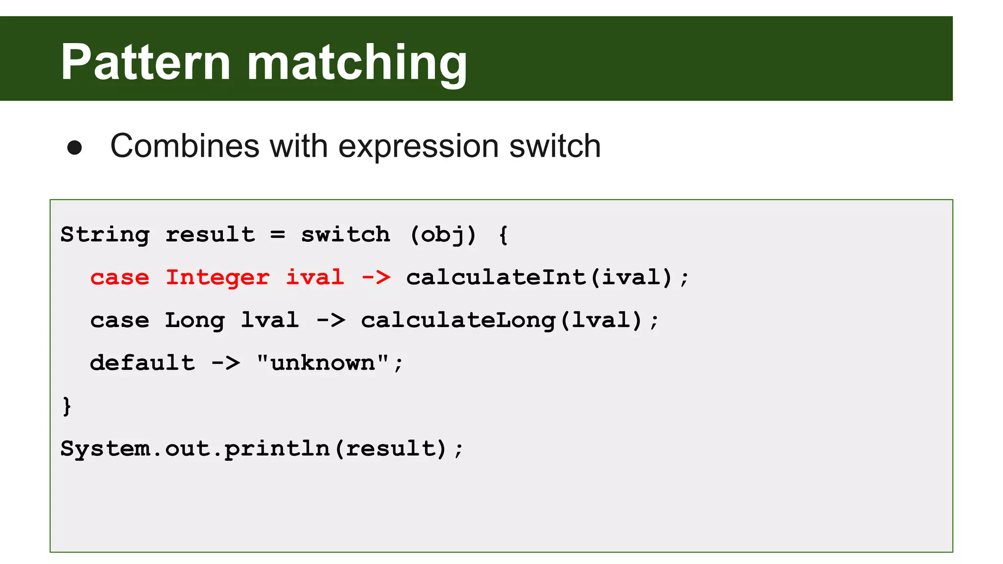 Pattern matching
● Combines with expression switch
String result = switch (obj) {
case Integer ival -> calculateInt(ival);
case Long lval -> calculateLong(lval);
default -> "unknown";
}
System.out.println(result);
 