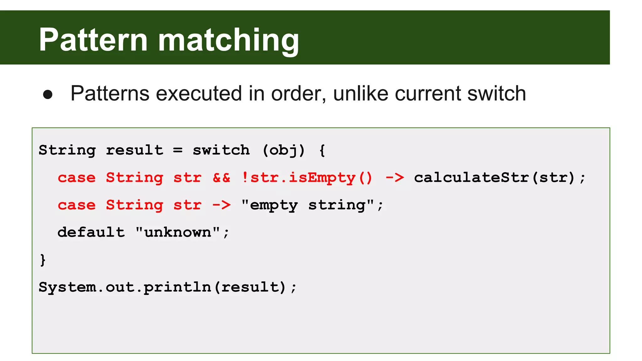 Pattern matching
● Patterns executed in order, unlike current switch
String result = switch (obj) {
case String str && !str.isEmpty() -> calculateStr(str);
case String str -> "empty string";
default "unknown";
}
System.out.println(result);
 