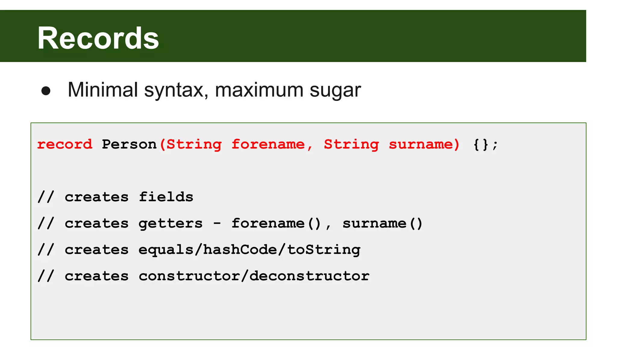 Records
● Minimal syntax, maximum sugar
record Person(String forename, String surname) {};
// creates fields
// creates getters - forename(), surname()
// creates equals/hashCode/toString
// creates constructor/deconstructor
 