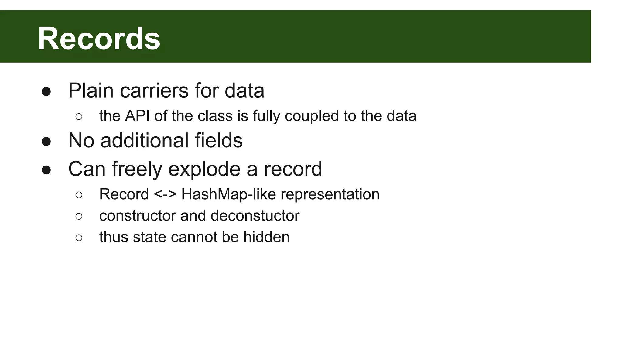 Records
● Plain carriers for data
○ the API of the class is fully coupled to the data
● No additional fields
● Can freely explode a record
○ Record <-> HashMap-like representation
○ constructor and deconstuctor
○ thus state cannot be hidden
 