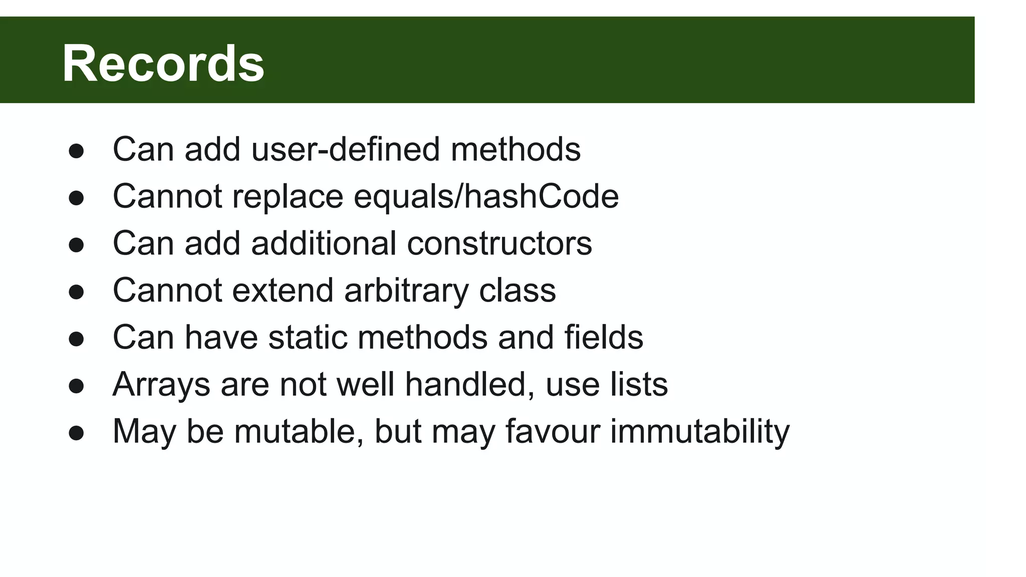 Records
● Can add user-defined methods
● Cannot replace equals/hashCode
● Can add additional constructors
● Cannot extend arbitrary class
● Can have static methods and fields
● Arrays are not well handled, use lists
● May be mutable, but may favour immutability
 