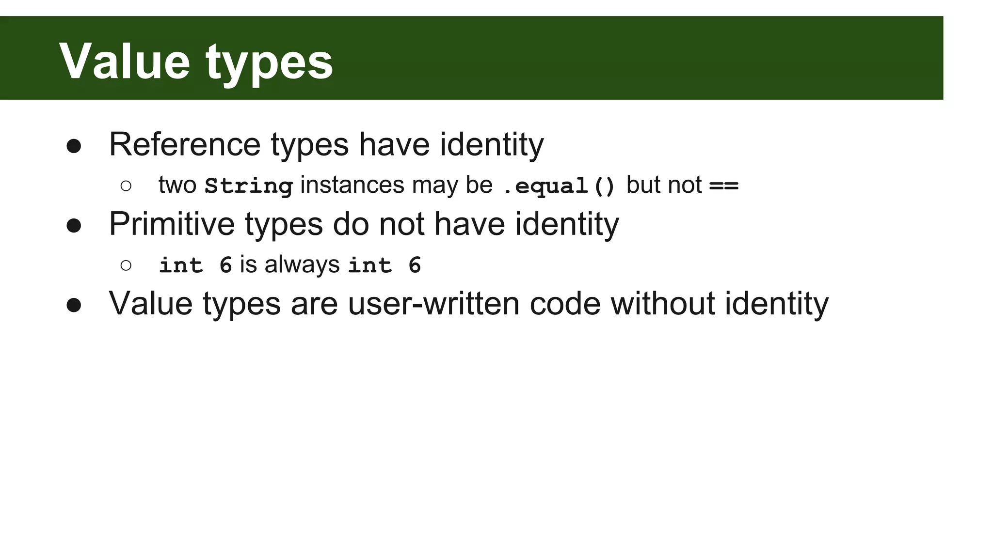 Value types
● Reference types have identity
○ two String instances may be .equal() but not ==
● Primitive types do not have identity
○ int 6 is always int 6
● Value types are user-written code without identity
 
