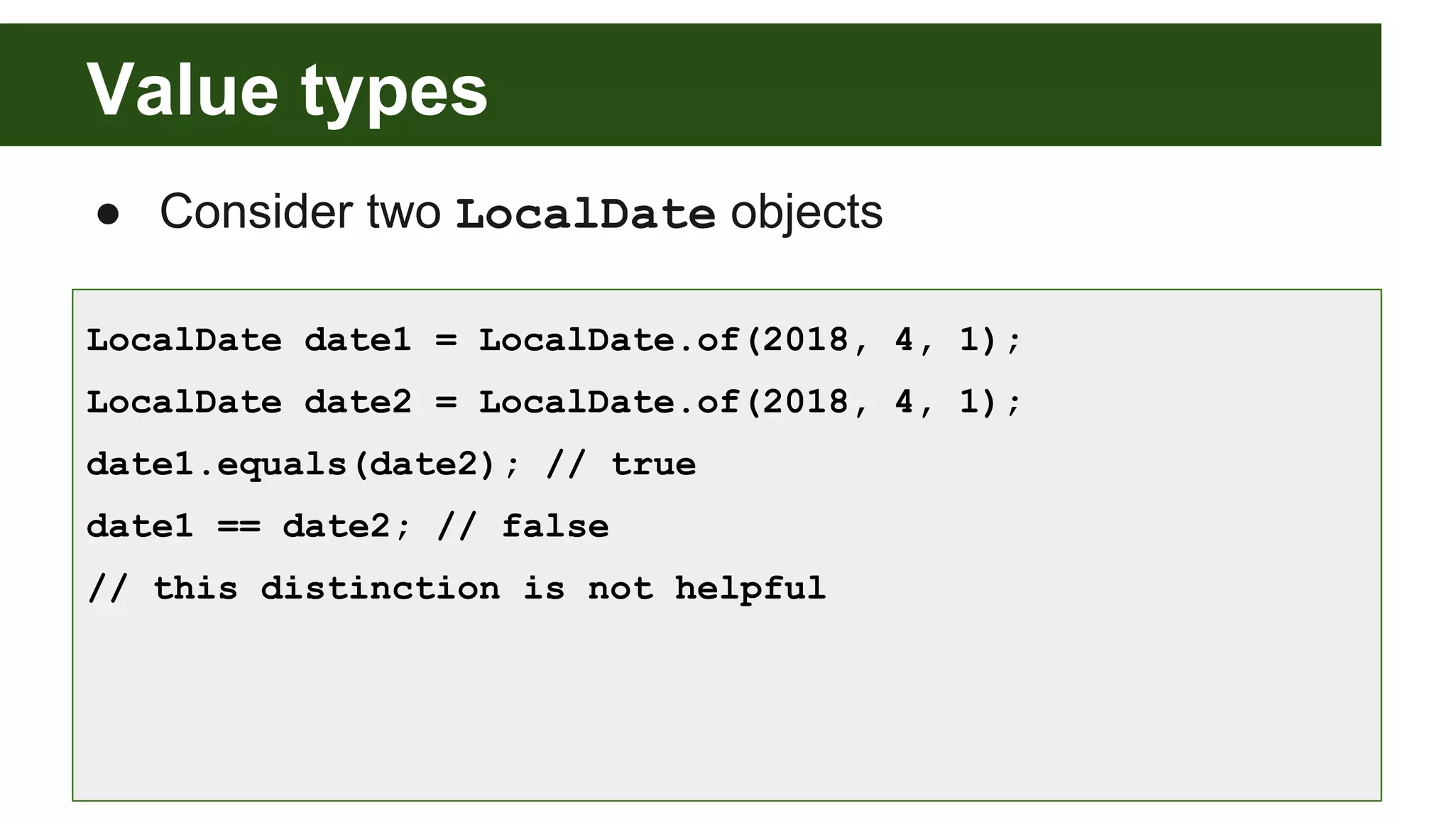Value types
● Consider two LocalDate objects
LocalDate date1 = LocalDate.of(2018, 4, 1);
LocalDate date2 = LocalDate.of(2018, 4, 1);
date1.equals(date2); // true
date1 == date2; // false
// this distinction is not helpful
 