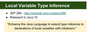 Local Variable Type Inference
● JEP 286 - http://openjdk.java.net/jeps/286
● Released in Java 10
"Enhance the Java Language to extend type inference to
declarations of local variables with initializers."
 