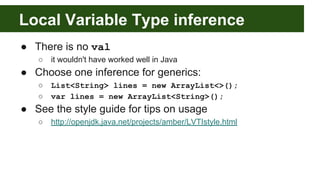● There is no val
○ it wouldn't have worked well in Java
● Choose one inference for generics:
○ List<String> lines = new ArrayList<>();
○ var lines = new ArrayList<String>();
● See the style guide for tips on usage
○ http://openjdk.java.net/projects/amber/LVTIstyle.html
Local Variable Type inference
 
