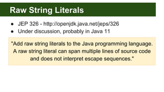 Raw String Literals
● JEP 326 - http://openjdk.java.net/jeps/326
● Under discussion, probably in Java 11
"Add raw string literals to the Java programming language.
A raw string literal can span multiple lines of source code
and does not interpret escape sequences."
 