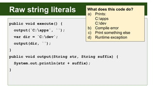 Raw string literals
public void execute() {
output(`C:apps`, ``);
var dir = `C:dev`;
output(dir, ``);
}
public void output(String str, String suffix) {
System.out.println(str + suffix);
}
What does this code do?
a) Prints:
C:apps
C:dev
b) Compile error
c) Print something else
d) Runtime exception
 