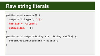 Raw string literals
public void execute() {
output(`C:apps`, ``);
var dir = `C:dev`;
output(dir, ``);
}
public void output(String str, String suffix) {
System.out.println(str + suffix);
}
 
