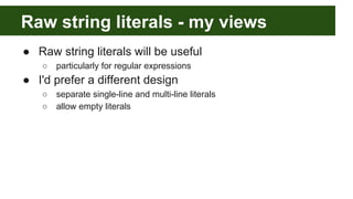 Raw string literals - my views
● Raw string literals will be useful
○ particularly for regular expressions
● I'd prefer a different design
○ separate single-line and multi-line literals
○ allow empty literals
 