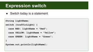 Expression switch
● Switch today is a statement
String lightName;
switch (trafficLight) {
case RED: lightName = "Red";
case YELLOW: lightName = "Yellow";
case GREEN: lightName = "Green";
}
System.out.println(lightName);
 