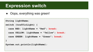 Expression switch
● Oops, everything was green!
String lightName;
switch (trafficLight) {
case RED: lightName = "Red"; break;
case YELLOW: lightName = "Yellow"; break;
case GREEN: lightName = "Green"; break;
}
System.out.println(lightName);
 