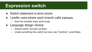 Expression switch
● Switch statement is error prone
● I prefer uses where each branch calls return
○ then the compiler traps some bugs
● Language design choice:
○ extend switch, but pick up flaws
○ create something like switch but new, say "matches", avoid flaws
 