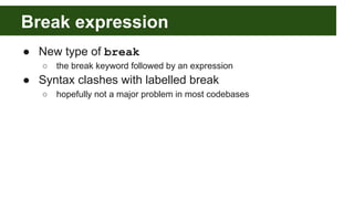 Break expression
● New type of break
○ the break keyword followed by an expression
● Syntax clashes with labelled break
○ hopefully not a major problem in most codebases
 