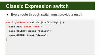 Classic Expression switch
● Every route through switch must provide a result
var lightName = switch (trafficLight) {
case RED: break "Red";
case YELLOW: break "Yellow";
case GREEN: break "Green";
}
 