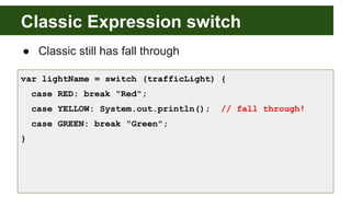 Classic Expression switch
● Classic still has fall through
var lightName = switch (trafficLight) {
case RED: break "Red";
case YELLOW: System.out.println(); // fall through!
case GREEN: break "Green";
}
 