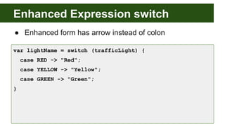 Enhanced Expression switch
● Enhanced form has arrow instead of colon
var lightName = switch (trafficLight) {
case RED -> "Red";
case YELLOW -> "Yellow";
case GREEN -> "Green";
}
 