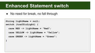 Enhanced Statement switch
● No need for break, no fall through
String lightName = null;
switch (trafficLight) {
case RED -> lightName = "Red";
case YELLOW -> lightName = "Yellow";
case GREEN -> lightName = "Green";
}
 