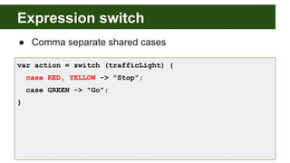 Expression switch
● Comma separate shared cases
var action = switch (trafficLight) {
case RED, YELLOW -> "Stop";
case GREEN -> "Go";
}
 