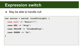 Expression switch
● May be able to handle null
var action = switch (trafficLight) {
case null -> "Panic!!!";
case RED -> "Stop";
case YELLOW -> "SlowAndStop";
case GREEN -> "Go";
}
 