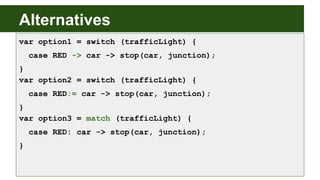Alternatives
var option1 = switch (trafficLight) {
case RED -> car -> stop(car, junction);
}
var option2 = switch (trafficLight) {
case RED:= car -> stop(car, junction);
}
var option3 = match (trafficLight) {
case RED: car -> stop(car, junction);
}
 