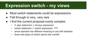 Expression switch - my views
● Most switch statements could be expressions
● Fall through is very, very rare
● I find the current proposal overly complex
○ if..else statement -> ternary expression
○ switch statement -> switch expression ???
○ arrow operator has different meaning to use with lambdas
○ three new types of switch seems like overkill
 