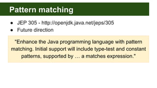 Pattern matching
● JEP 305 - http://openjdk.java.net/jeps/305
● Future direction
"Enhance the Java programming language with pattern
matching. Initial support will include type-test and constant
patterns, supported by … a matches expression."
 