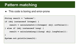 Pattern matching
● This code is boring and error-prone
String result = "unknown";
if (obj instanceof Integer) {
result = calculateInt(((Integer) obj).intValue());
} else if (obj instanceof Long) {
result = calculateLong(((Long) obj).longValue());
}
System.out.println(result);
 