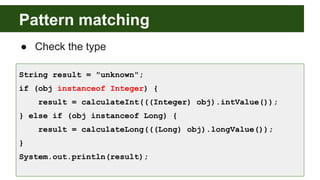 Pattern matching
● Check the type
String result = "unknown";
if (obj instanceof Integer) {
result = calculateInt(((Integer) obj).intValue());
} else if (obj instanceof Long) {
result = calculateLong(((Long) obj).longValue());
}
System.out.println(result);
 