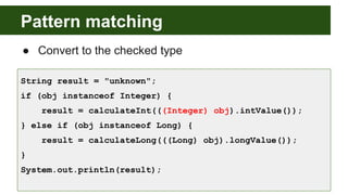 Pattern matching
● Convert to the checked type
String result = "unknown";
if (obj instanceof Integer) {
result = calculateInt(((Integer) obj).intValue());
} else if (obj instanceof Long) {
result = calculateLong(((Long) obj).longValue());
}
System.out.println(result);
 