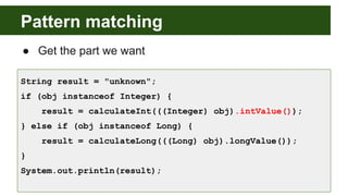 Pattern matching
● Get the part we want
String result = "unknown";
if (obj instanceof Integer) {
result = calculateInt(((Integer) obj).intValue());
} else if (obj instanceof Long) {
result = calculateLong(((Long) obj).longValue());
}
System.out.println(result);
 