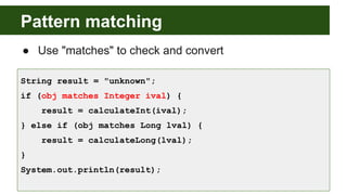 Pattern matching
● Use "matches" to check and convert
String result = "unknown";
if (obj matches Integer ival) {
result = calculateInt(ival);
} else if (obj matches Long lval) {
result = calculateLong(lval);
}
System.out.println(result);
 