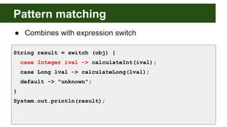 Pattern matching
● Combines with expression switch
String result = switch (obj) {
case Integer ival -> calculateInt(ival);
case Long lval -> calculateLong(lval);
default -> "unknown";
}
System.out.println(result);
 