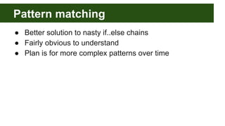 Pattern matching
● Better solution to nasty if..else chains
● Fairly obvious to understand
● Plan is for more complex patterns over time
 