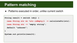 Pattern matching
● Patterns executed in order, unlike current switch
String result = switch (obj) {
case String str && !str.isEmpty() -> calculateStr(str);
case String str -> "empty string";
default "unknown";
}
System.out.println(result);
 