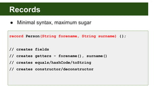 Records
● Minimal syntax, maximum sugar
record Person(String forename, String surname) {};
// creates fields
// creates getters - forename(), surname()
// creates equals/hashCode/toString
// creates constructor/deconstructor
 
